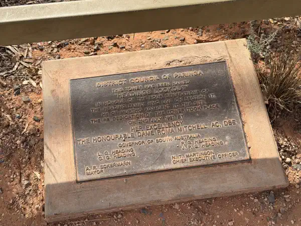 DISTRICT COUNCIL OF PARINGA
THIS TOWER MAS BEEN NAMED
"HEADINGS LOOKOUT"
IN HONOUR OF THE FOUR GENERATIONS OF
THE HEADING FAMILY WHO LIVE ON SECTION 17.
Hd OF MURTHO ADJACENT TO THE SITE
THE RE DEDICATION OF THE TOWER TOOK PLACE
ON 2ND JULY 1991
BY HER EXCELLENCY
THE HONOURABLE DAME ROMA MITCHEL, AC, DBE
GOVERNOR OF SOUTH AUSTRALIA
